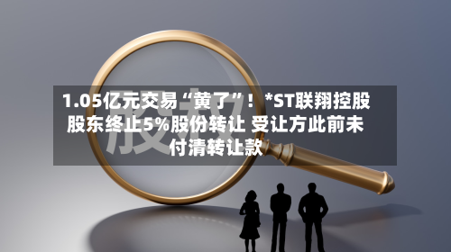 1.05亿元交易“黄了	”！*ST联翔控股股东终止5%股份转让 受让方此前未付清转让款-第2张图片