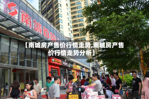 【南城房产售价行情走势,南城房产售价行情走势分析】-第1张图片