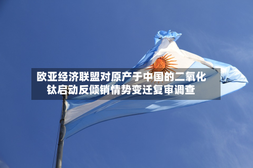 欧亚经济联盟对原产于中国的二氧化钛启动反倾销情势变迁复审调查-第1张图片