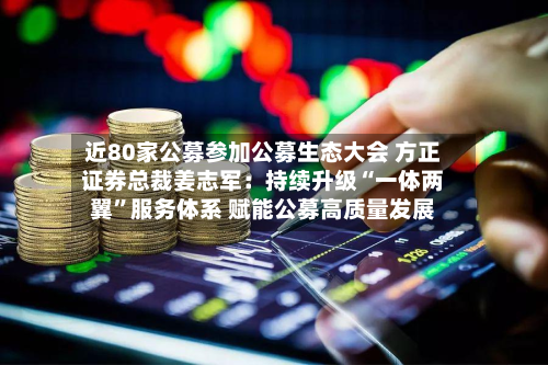 近80家公募参加公募生态大会 方正证券总裁姜志军：持续升级“一体两翼	”服务体系 赋能公募高质量发展-第2张图片