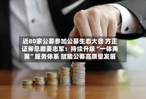 近80家公募参加公募生态大会 方正证券总裁姜志军：持续升级“一体两翼”服务体系 赋能公募高质量发展-第3张图片