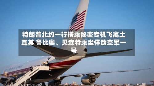 特朗普北约一行搭乘秘密专机飞离土耳其 鲁比奥、贝森特乘坐佯动空军一号-第1张图片