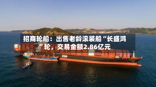 招商轮船：出售老龄滚装船“长盛鸿	”轮，交易金额2.86亿元-第1张图片