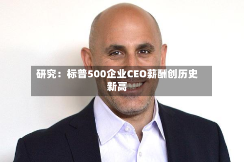 研究:标普500企业CEO薪酬创历史新高-第1张图片
