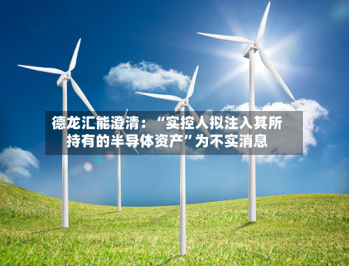 德龙汇能澄清：“实控人拟注入其所持有的半导体资产”为不实消息-第1张图片