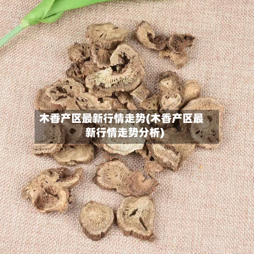 木香产区最新行情走势(木香产区最新行情走势分析)-第1张图片