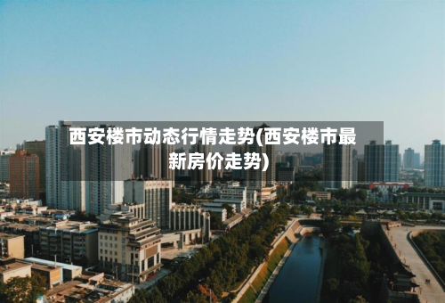 西安楼市动态行情走势(西安楼市最新房价走势)-第2张图片
