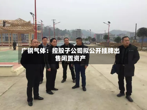 广钢气体：控股子公司拟公开挂牌出售闲置资产-第1张图片