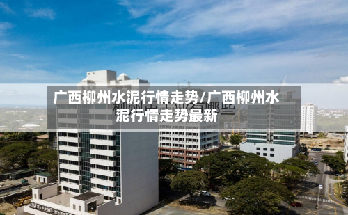 广西柳州水泥行情走势/广西柳州水泥行情走势最新-第2张图片