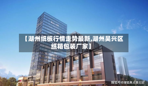 【湖州纸板行情走势最新,湖州吴兴区纸箱包装厂家】-第1张图片