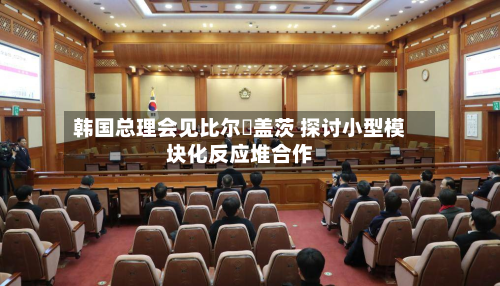 韩国总理会见比尔・盖茨 探讨小型模块化反应堆合作-第1张图片