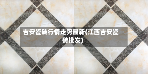 吉安瓷砖行情走势最新(江西吉安瓷砖批发)-第3张图片