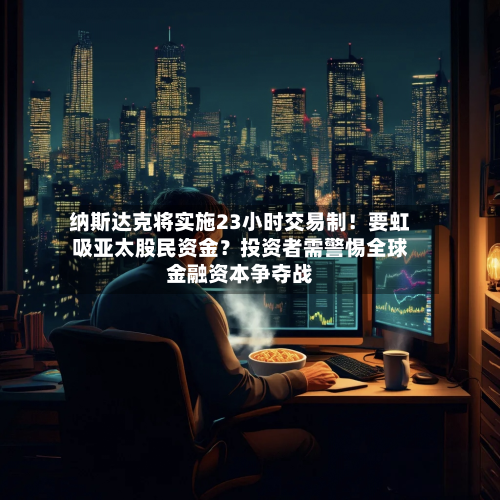 纳斯达克将实施23小时交易制!要虹吸亚太股民资金?投资者需警惕全球金融资本争夺战-第3张图片