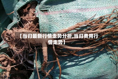 【当归最新行情走势分析,当归费用行情走势】-第2张图片