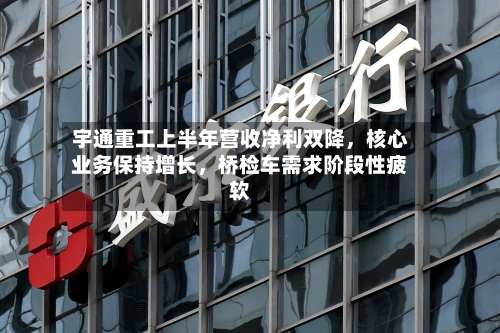 宇通重工上半年营收净利双降，核心业务保持增长	，桥检车需求阶段性疲软-第2张图片