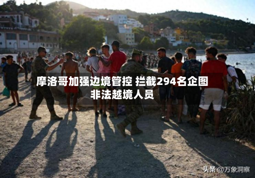 摩洛哥加强边境管控 拦截294名企图非法越境人员-第3张图片