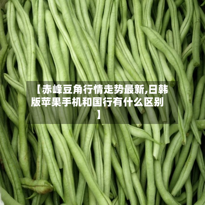 【赤峰豆角行情走势最新,日韩版苹果手机和国行有什么区别】-第1张图片