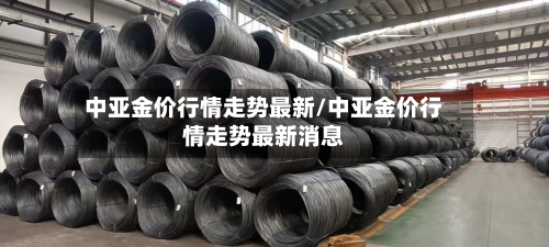 中亚金价行情走势最新/中亚金价行情走势最新消息-第1张图片