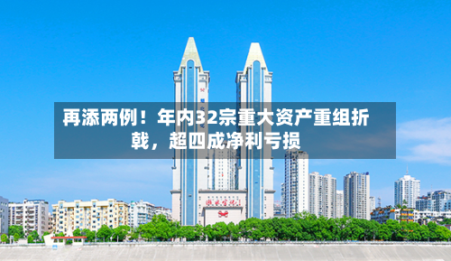 再添两例！年内32宗重大资产重组折戟，超四成净利亏损-第1张图片