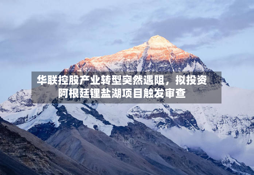 华联控股产业转型突然遇阻	，拟投资阿根廷锂盐湖项目触发审查-第1张图片