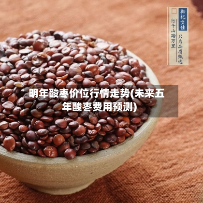 明年酸枣价位行情走势(未来五年酸枣费用预测)-第3张图片