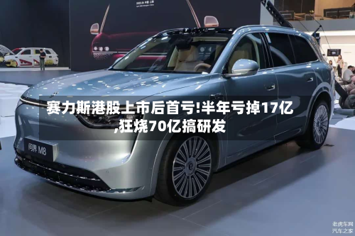 赛力斯港股上市后首亏!半年亏掉17亿,狂烧70亿搞研发-第1张图片