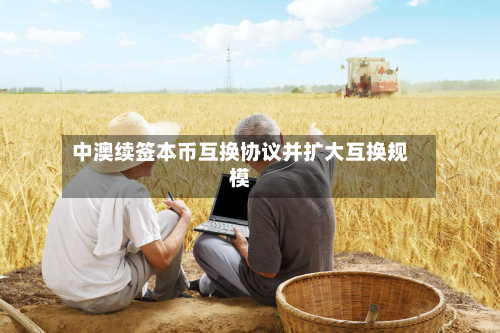 中澳续签本币互换协议并扩大互换规模-第1张图片