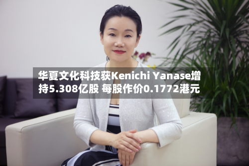 华夏文化科技获Kenichi Yanase增持5.308亿股 每股作价0.1772港元-第1张图片