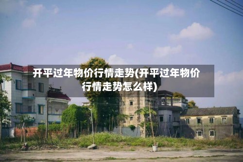 开平过年物价行情走势(开平过年物价行情走势怎么样)-第1张图片