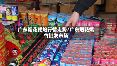 广东烟花鞭炮行情走势/广东烟花爆竹批发市场-第1张图片