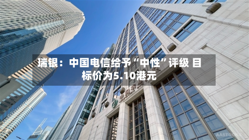 瑞银：中国电信给予“中性”评级 目标价为5.10港元-第2张图片
