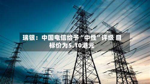 瑞银：中国电信给予“中性	”评级 目标价为5.10港元-第1张图片