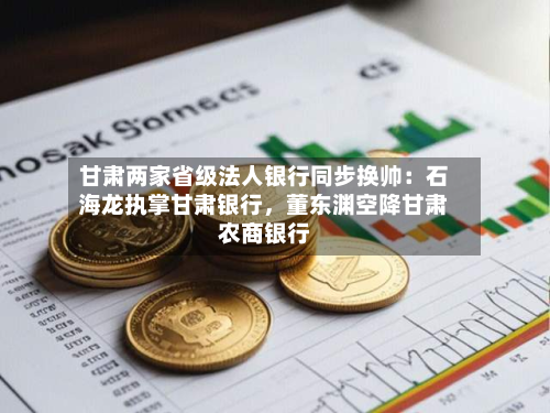 甘肃两家省级法人银行同步换帅：石海龙执掌甘肃银行，董东渊空降甘肃农商银行-第2张图片
