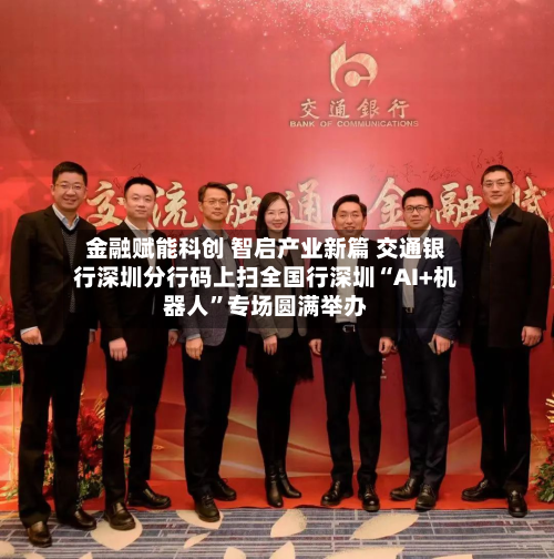 金融赋能科创 智启产业新篇 交通银行深圳分行码上扫全国行深圳“AI+机器人”专场圆满举办-第1张图片