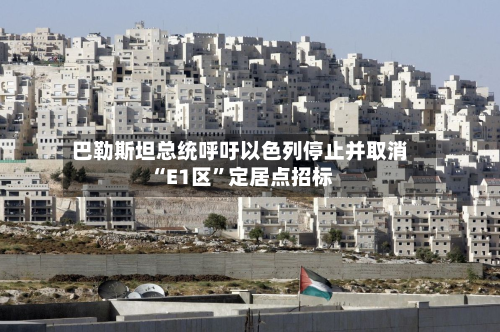 巴勒斯坦总统呼吁以色列停止并取消“E1区	”定居点招标-第2张图片