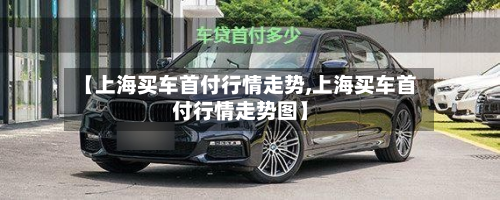 【上海买车首付行情走势,上海买车首付行情走势图】-第1张图片