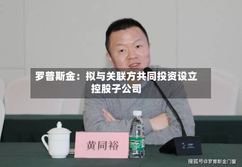 罗普斯金:拟与关联方共同投资设立控股子公司-第3张图片
