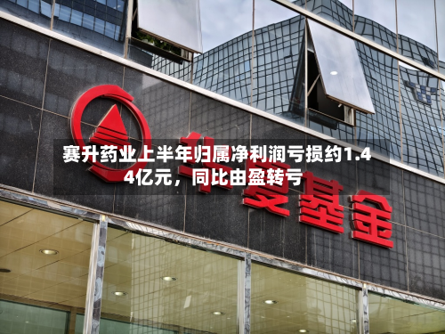 赛升药业上半年归属净利润亏损约1.44亿元	，同比由盈转亏-第2张图片