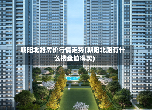 朝阳北路房价行情走势(朝阳北路有什么楼盘值得买)-第3张图片