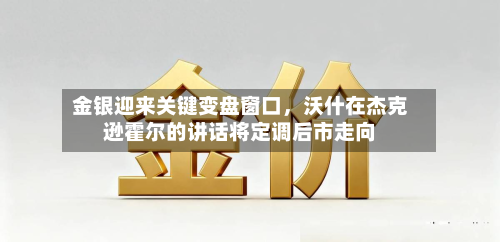 金银迎来关键变盘窗口，沃什在杰克逊霍尔的讲话将定调后市走向-第1张图片