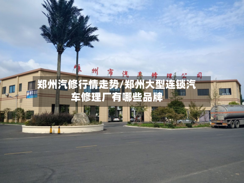 郑州汽修行情走势/郑州大型连锁汽车修理厂有哪些品牌-第1张图片
