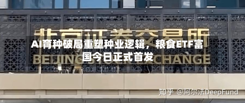 AI育种破局重塑种业逻辑，粮食ETF富国今日正式首发-第2张图片