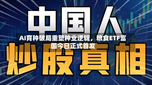 AI育种破局重塑种业逻辑	，粮食ETF富国今日正式首发-第1张图片