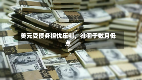 美元受债务担忧压制	，徘徊于数月低点-第1张图片
