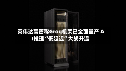 英伟达高管称Groq机架已全面量产 AI推理“低延迟”大战升温-第2张图片