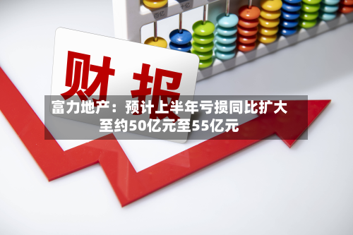 富力地产：预计上半年亏损同比扩大至约50亿元至55亿元-第1张图片