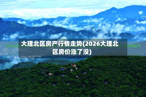 大理北区房产行情走势(2026大理北区房价涨了没)-第2张图片