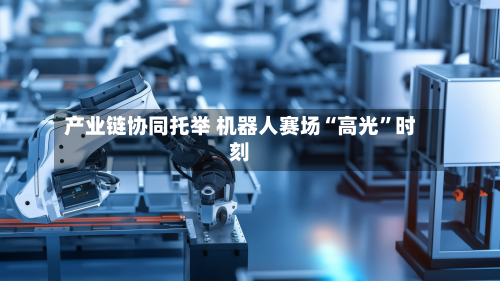产业链协同托举 机器人赛场“高光	”时刻-第1张图片