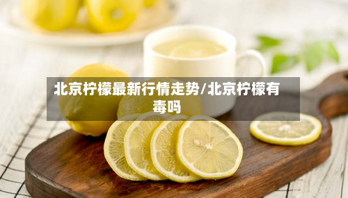 北京柠檬最新行情走势/北京柠檬有毒吗-第2张图片