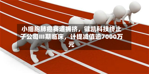 小细胞肺癌赛道拥挤，键凯科技终止子公司Ⅲ期临床，计提减值逾7000万元-第1张图片